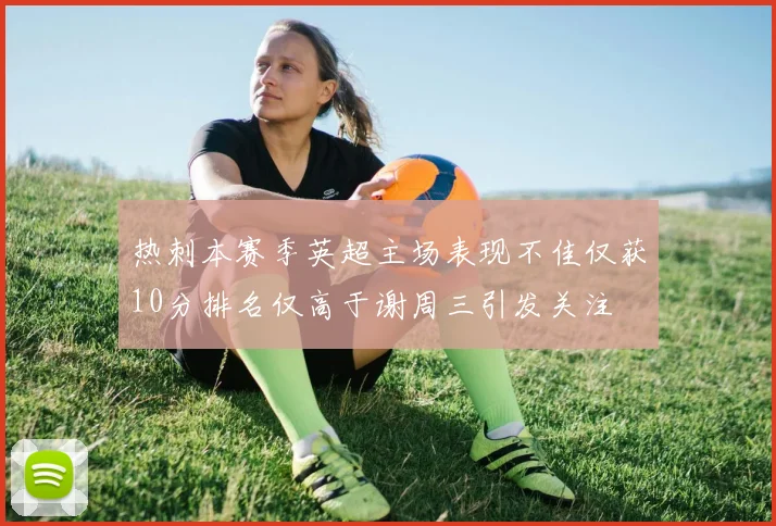 热刺本赛季英超主场表现不佳仅获10分排名仅高于谢周三引发关注