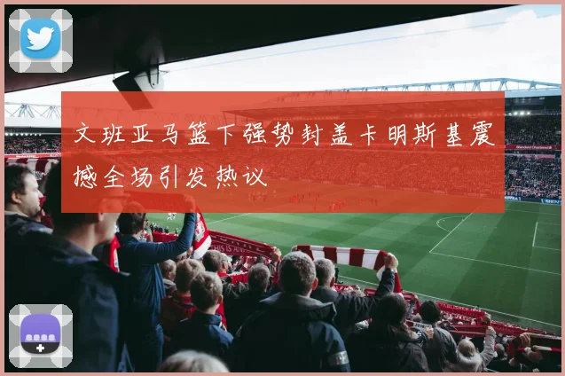 文班亚马篮下强势封盖卡明斯基震撼全场引发热议