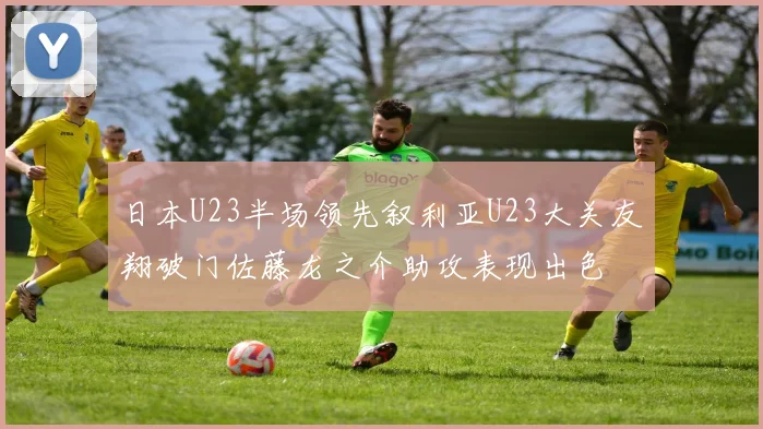 日本U23半场领先叙利亚U23大关友翔破门佐藤龙之介助攻表现出色