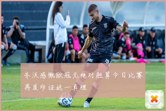 齐沃感慨欧冠无绝对胜算今日比赛再度印证这一真理
