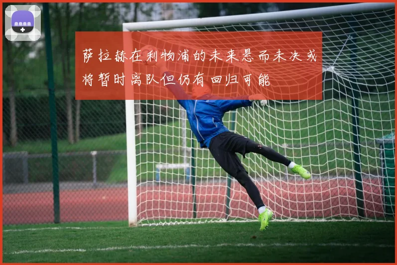 萨拉赫在利物浦的未来悬而未决或将暂时离队但仍有回归可能