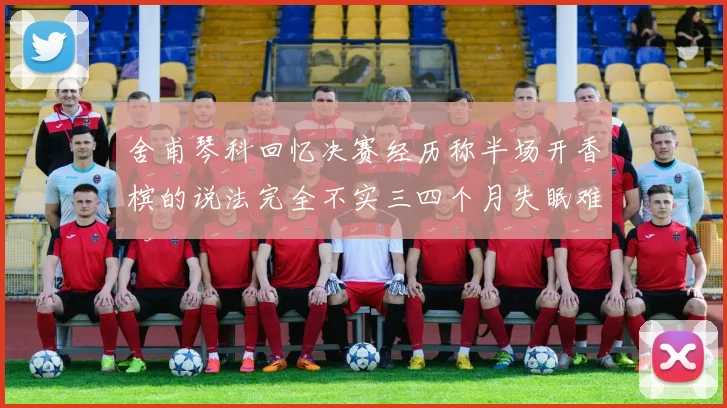 舍甫琴科回忆决赛经历称半场开香槟的说法完全不实三四个月失眠难以释怀