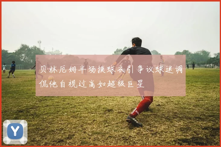 贝林厄姆半场换球衣引争议球迷调侃他自视过高如超级巨星