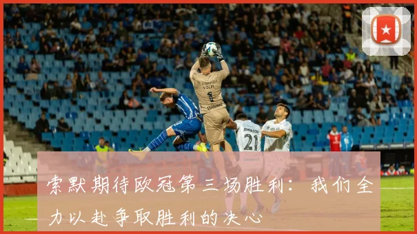 索默期待欧冠第三场胜利：我们全力以赴争取胜利的决心