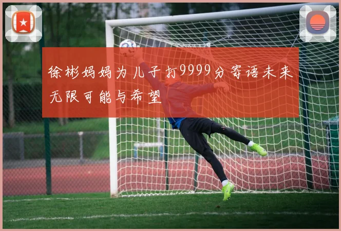 徐彬妈妈为儿子打9999分寄语未来无限可能与希望
