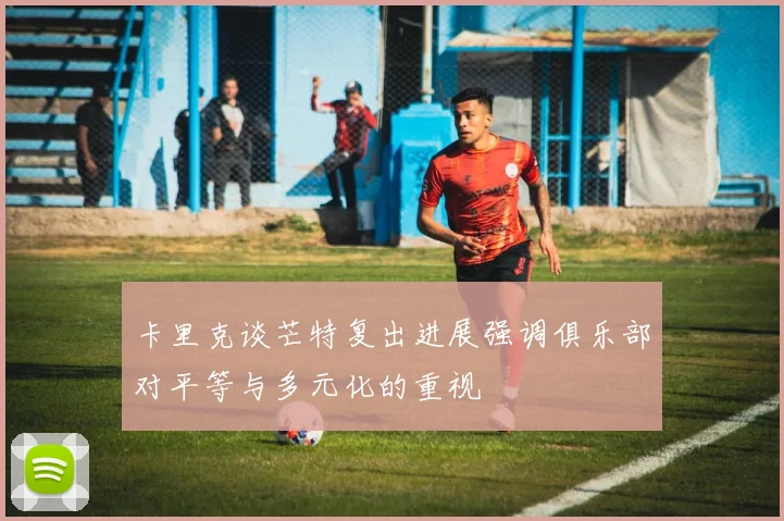 卡里克谈芒特复出进展强调俱乐部对平等与多元化的重视