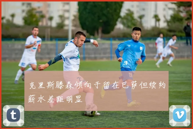 克里斯滕森倾向于留在巴萨但续约薪水差距明显