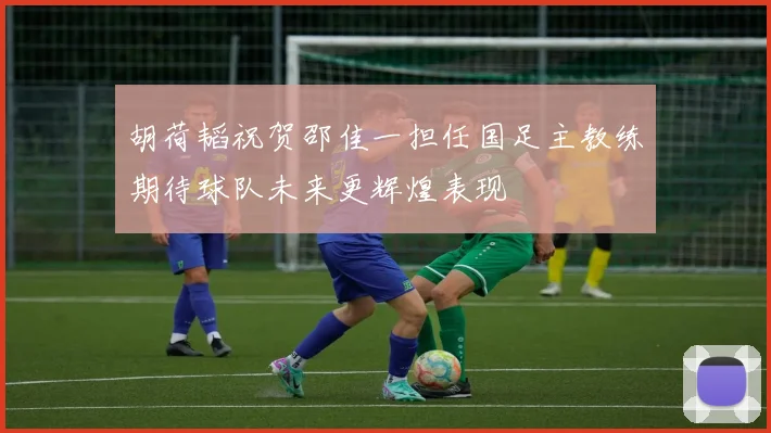 胡荷韬祝贺邵佳一担任国足主教练期待球队未来更辉煌表现