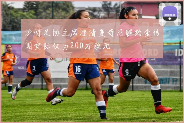 沙特足协主席澄清曼奇尼解约金传闻实际仅为200万欧元