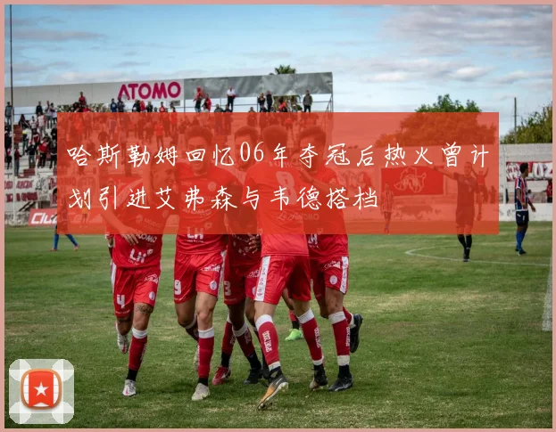 哈斯勒姆回忆06年夺冠后热火曾计划引进艾弗森与韦德搭档