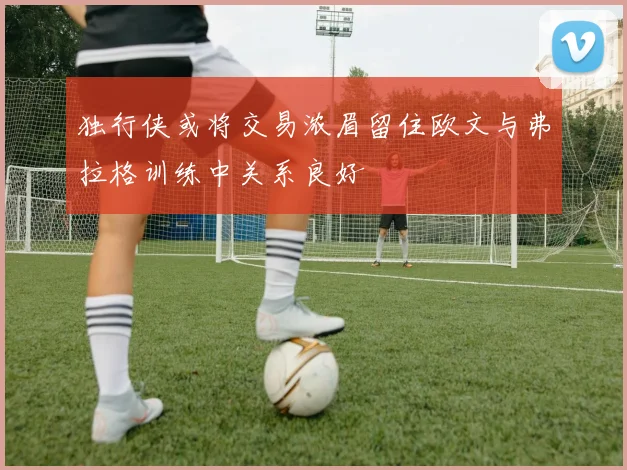 独行侠或将交易浓眉留住欧文与弗拉格训练中关系良好