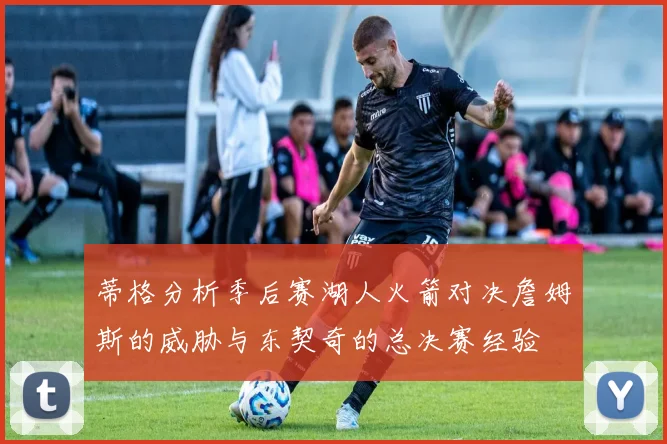 蒂格分析季后赛湖人火箭对决詹姆斯的威胁与东契奇的总决赛经验