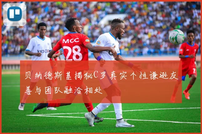 贝纳德斯基揭秘C罗真实个性谦逊友善与团队融洽相处