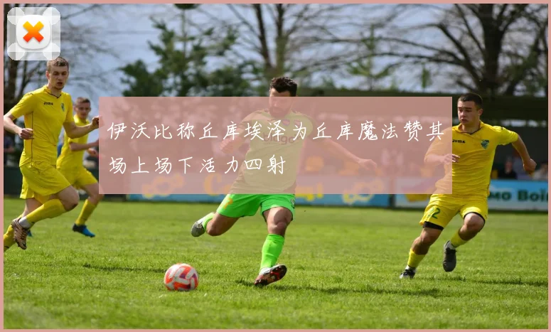 伊沃比称丘库埃泽为丘库魔法赞其场上场下活力四射