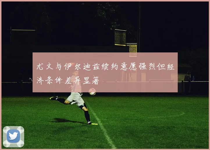 尤文与伊尔迪兹续约意愿强烈但经济条件差异显著