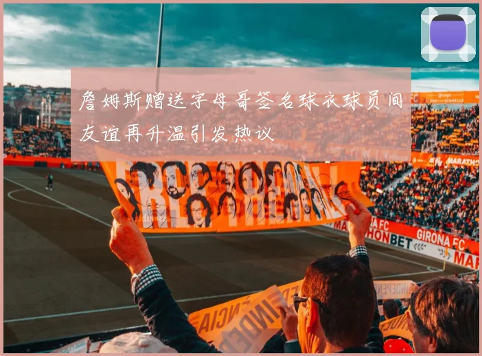 詹姆斯赠送字母哥签名球衣球员间友谊再升温引发热议