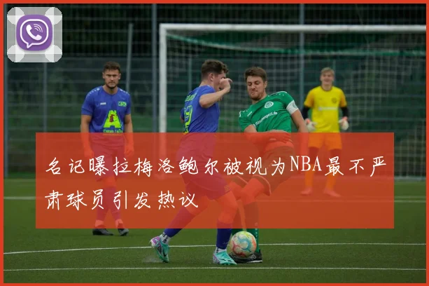名记曝拉梅洛鲍尔被视为NBA最不严肃球员引发热议