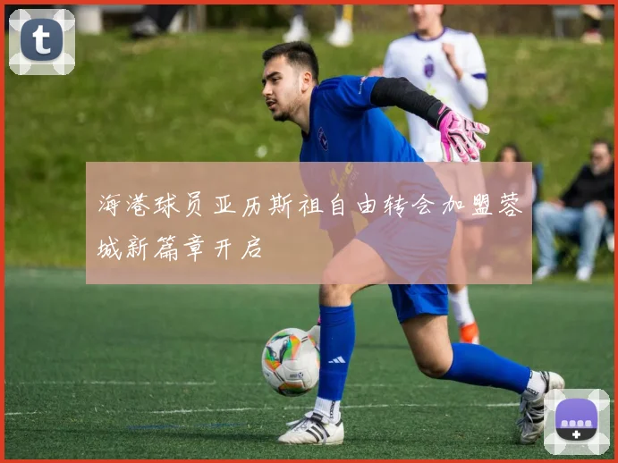 海港球员亚历斯祖自由转会加盟蓉城新篇章开启