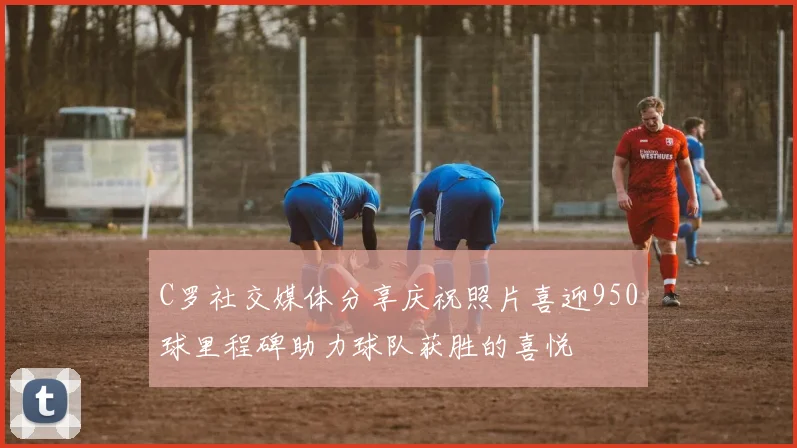 C罗社交媒体分享庆祝照片喜迎950球里程碑助力球队获胜的喜悦