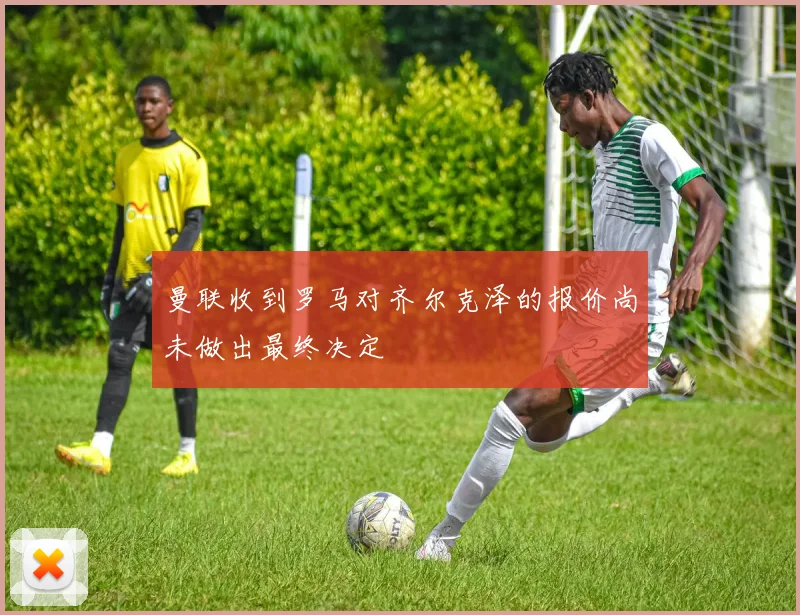 曼联收到罗马对齐尔克泽的报价尚未做出最终决定