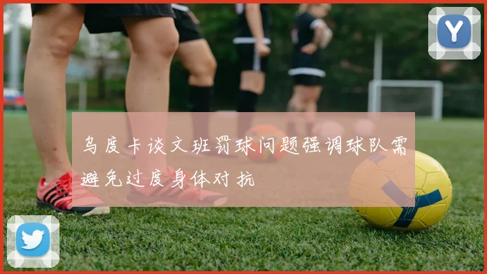 乌度卡谈文班罚球问题强调球队需避免过度身体对抗
