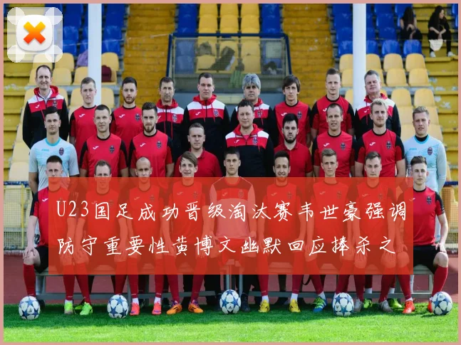 U23国足成功晋级淘汰赛韦世豪强调防守重要性黄博文幽默回应捧杀之说