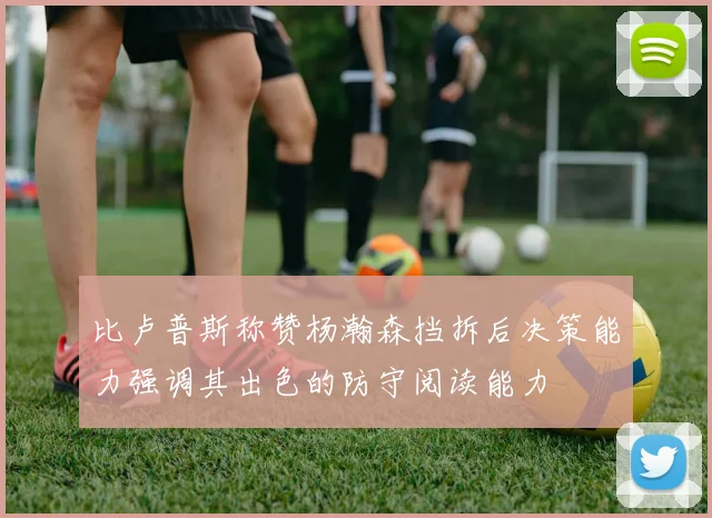 比卢普斯称赞杨瀚森挡拆后决策能力强调其出色的防守阅读能力