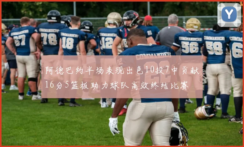 阿德巴约半场表现出色10投7中贡献16分5篮板助力球队高效终结比赛