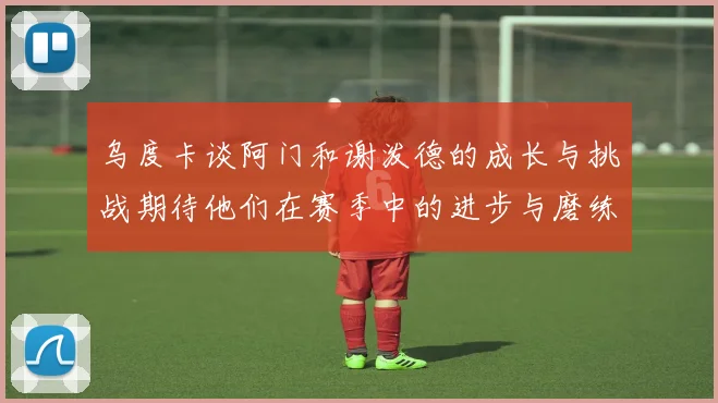 乌度卡谈阿门和谢泼德的成长与挑战期待他们在赛季中的进步与磨练