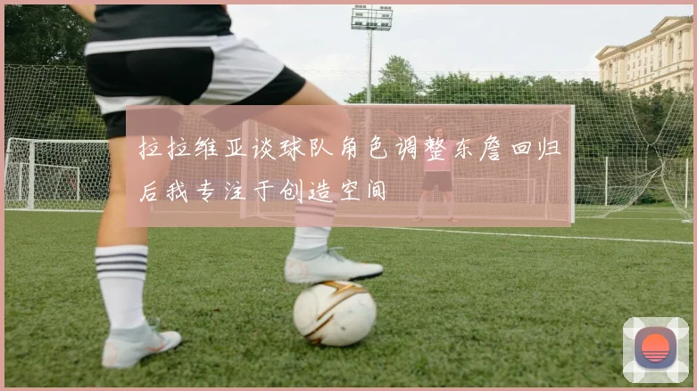 拉拉维亚谈球队角色调整东詹回归后我专注于创造空间