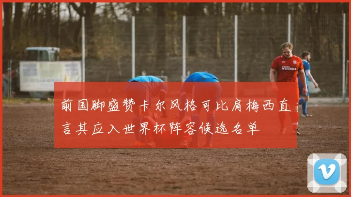 前国脚盛赞卡尔风格可比肩梅西直言其应入世界杯阵容候选名单