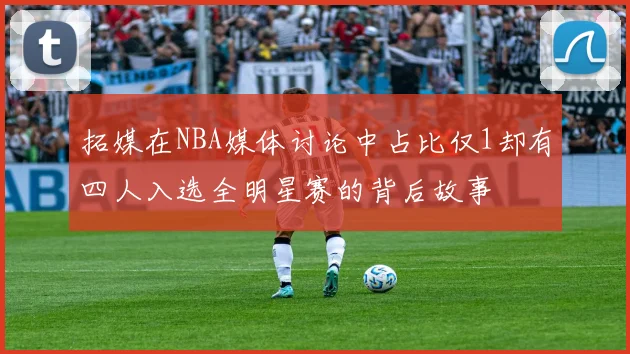 拓媒在NBA媒体讨论中占比仅1却有四人入选全明星赛的背后故事