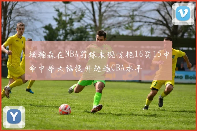 杨瀚森在NBA罚球表现惊艳16罚15中命中率大幅提升超越CBA水平