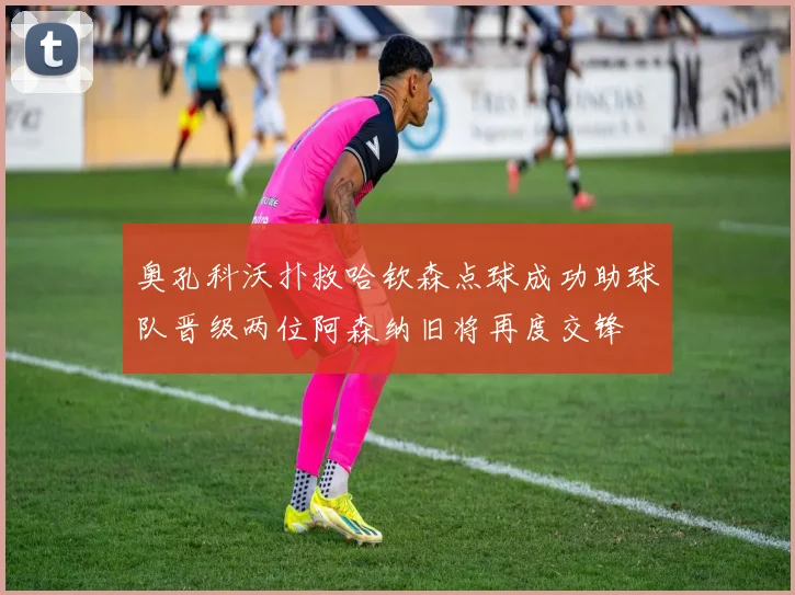 奥孔科沃扑救哈钦森点球成功助球队晋级两位阿森纳旧将再度交锋