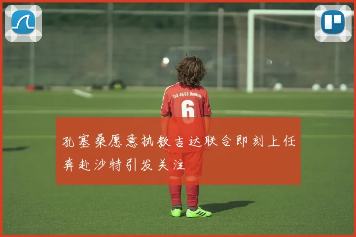 孔塞桑愿意执教吉达联合即刻上任奔赴沙特引发关注