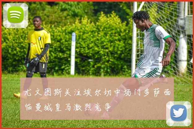 尤文图斯关注埃尔切中场门多萨面临曼城皇马激烈竞争