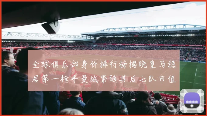 全球俱乐部身价排行榜揭晓皇马稳居第一枪手曼城紧随其后七队市值超十亿