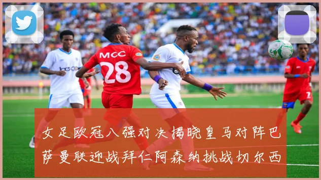 女足欧冠八强对决揭晓皇马对阵巴萨曼联迎战拜仁阿森纳挑战切尔西