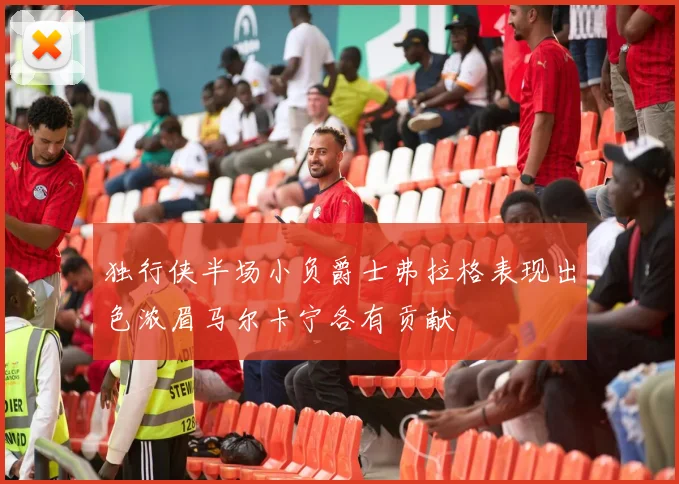 独行侠半场小负爵士弗拉格表现出色浓眉马尔卡宁各有贡献
