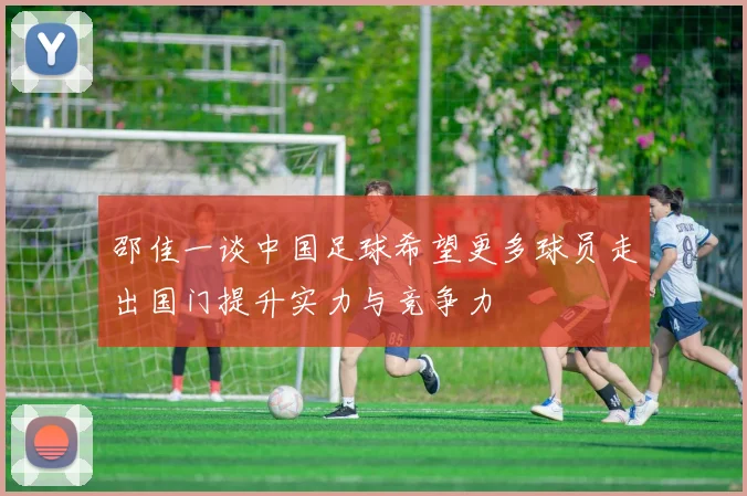 邵佳一谈中国足球希望更多球员走出国门提升实力与竞争力