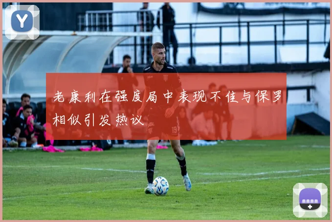 老康利在强度局中表现不佳与保罗相似引发热议