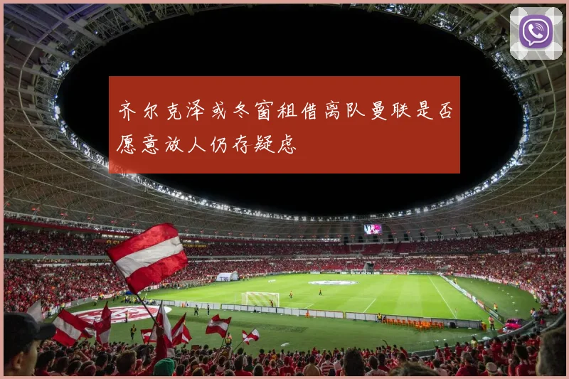 齐尔克泽或冬窗租借离队曼联是否愿意放人仍存疑虑