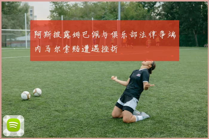阿斯披露姆巴佩与俱乐部法律争端内马尔索赔遭遇挫折