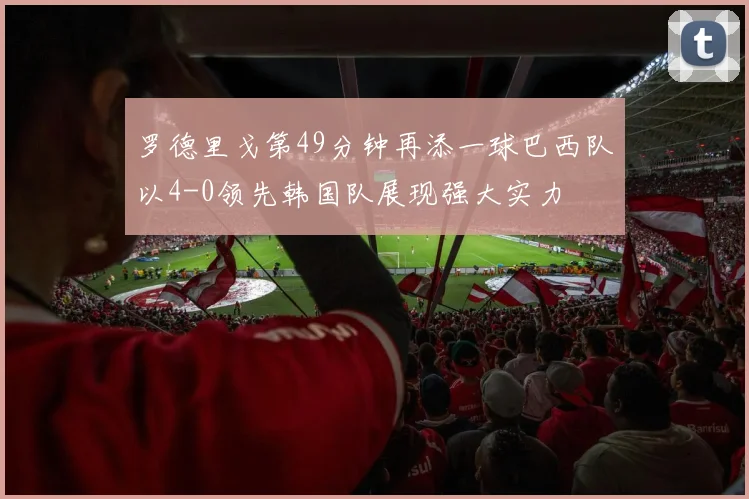 罗德里戈第49分钟再添一球巴西队以4-0领先韩国队展现强大实力